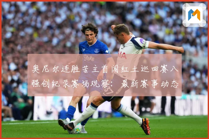 奥尼尔连胜苦主首闯红土巡回赛八强创纪录赛场观察：最新赛事动态与深度分析