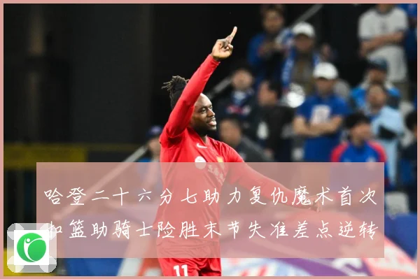 哈登二十六分七助力复仇魔术首次扣篮助骑士险胜末节失准差点逆转赛场复盘：最新赛事动态与深度分析