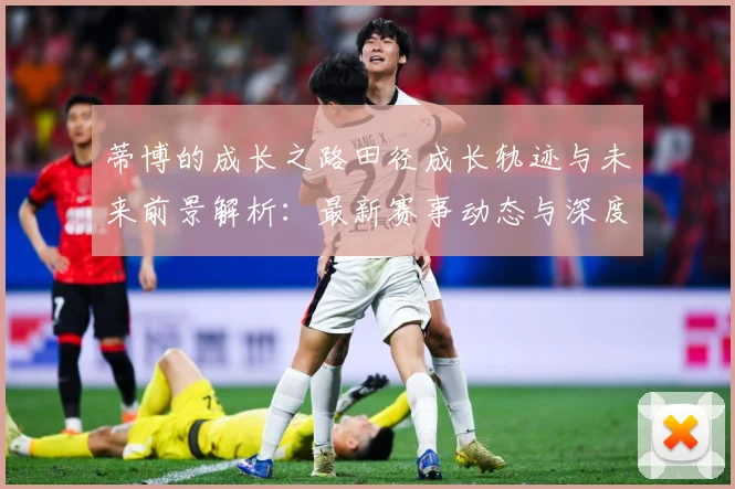 蒂博的成长之路田径成长轨迹与未来前景解析：最新赛事动态与深度分析