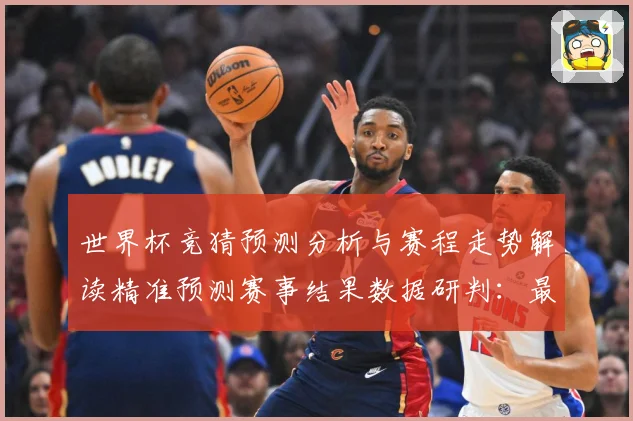 世界杯竞猜预测分析与赛程走势解读精准预测赛事结果数据研判：最新赛事动态与深度分析