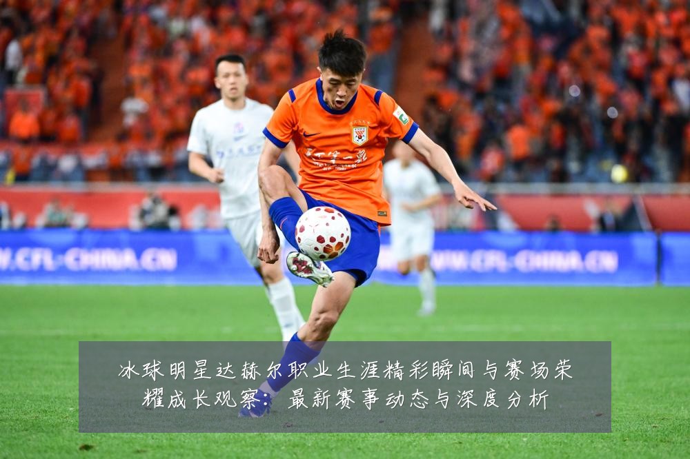 冰球明星达赫尔职业生涯精彩瞬间与赛场荣耀成长观察：最新赛事动态与深度分析