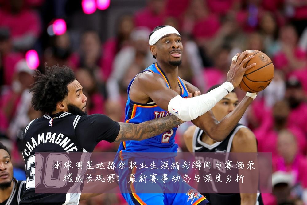 冰球明星达赫尔职业生涯精彩瞬间与赛场荣耀成长观察：最新赛事动态与深度分析