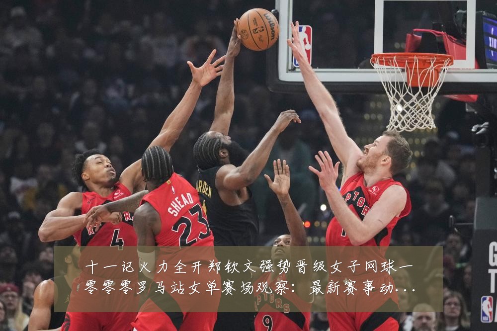 十一记火力全开郑钦文强势晋级女子网球一零零零罗马站女单赛场观察：最新赛事动态与深度分析