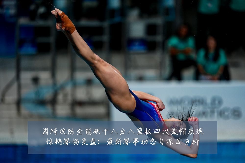 周琦攻防全能砍十八分八篮板四次盖帽表现惊艳赛场复盘：最新赛事动态与深度分析