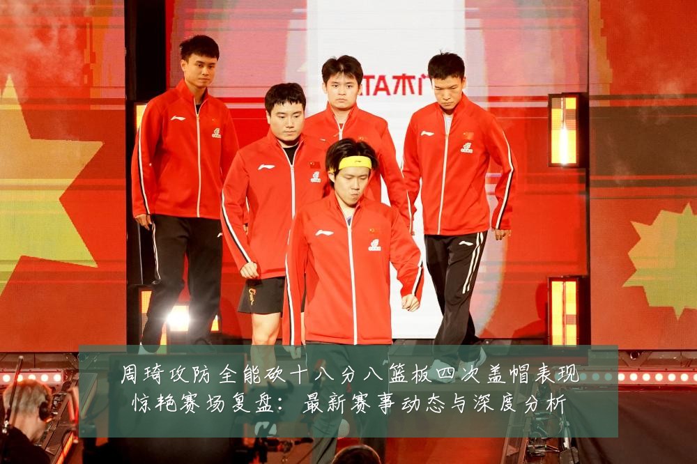 周琦攻防全能砍十八分八篮板四次盖帽表现惊艳赛场复盘：最新赛事动态与深度分析